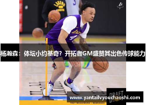 杨瀚森：体坛小约基奇？开拓者GM盛赞其出色传球能力